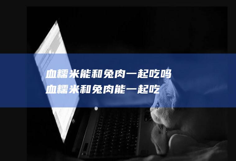 血糯米能和兔肉一起吃吗_血糯米和兔肉能一起吃吗/同吃