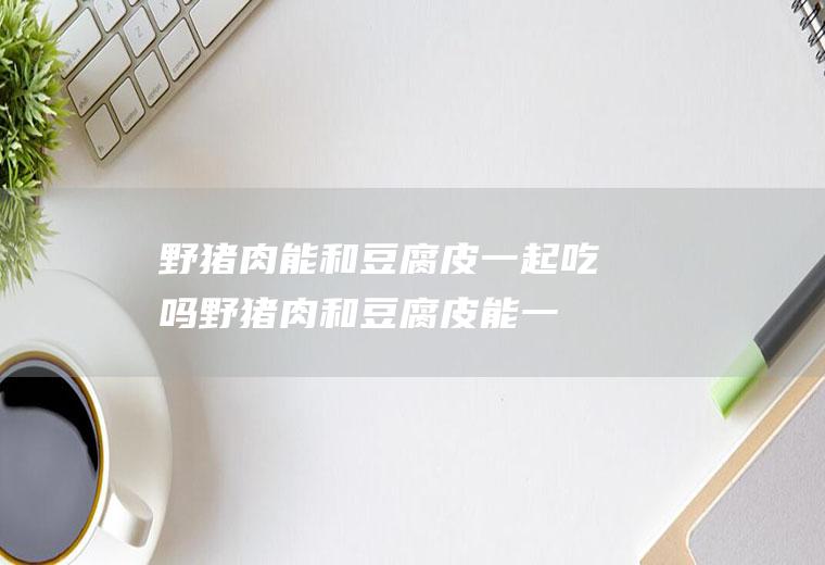 野猪肉能和豆腐皮一起吃吗_野猪肉和豆腐皮能一起吃吗/同吃