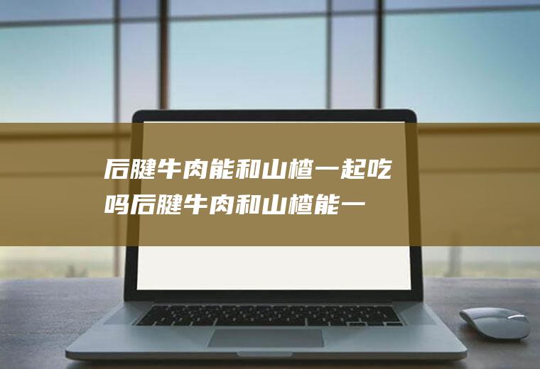 后腱牛肉能和山楂一起吃吗_后腱牛肉和山楂能一起吃吗/同吃