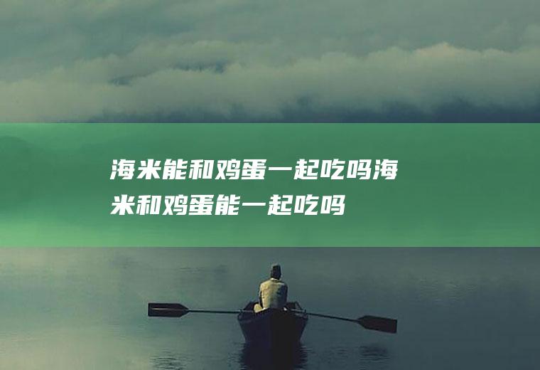 海米能和鸡蛋一起吃吗_海米和鸡蛋能一起吃吗/同吃