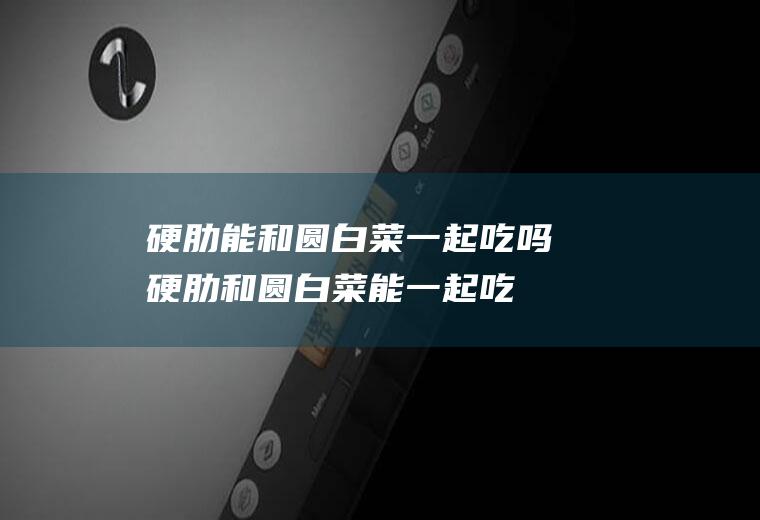 硬肋能和圆白菜一起吃吗_硬肋和圆白菜能一起吃吗/同吃