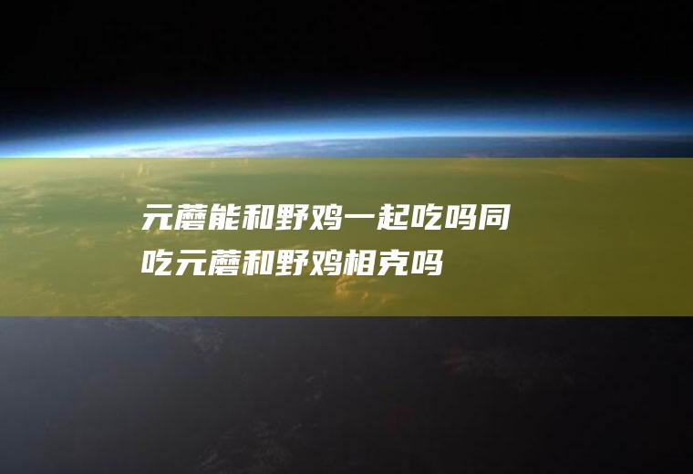 元蘑能和野鸡一起吃吗/同吃_元蘑和野鸡相克吗