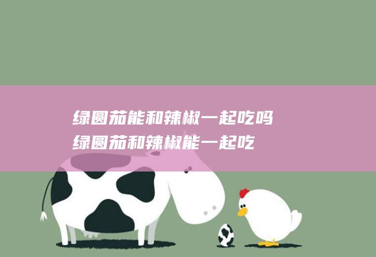 绿圆茄能和辣椒一起吃吗_绿圆茄和辣椒能一起吃吗/同吃