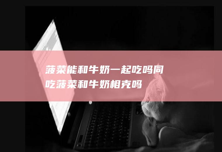 菠菜能和牛奶一起吃吗/同吃_菠菜和牛奶相克吗
