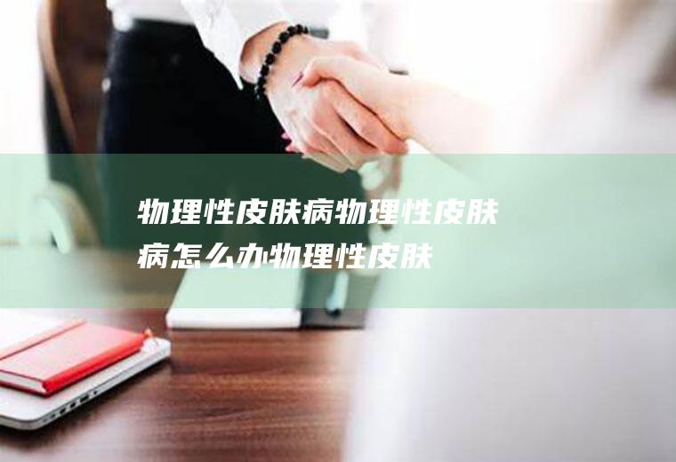 物理性皮肤病_物理性皮肤病怎么办_物理性皮肤病吃什么好_物理性皮肤病的症状
