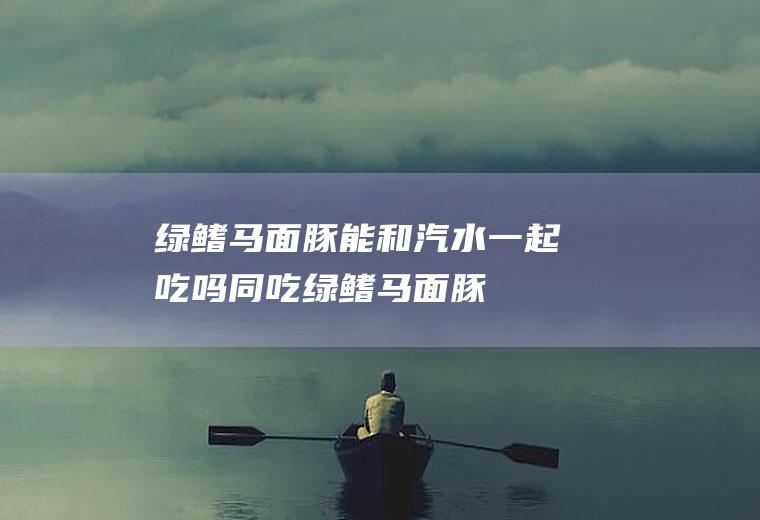 绿鳍马面豚能和汽水一起吃吗/同吃_绿鳍马面豚和汽水相克吗