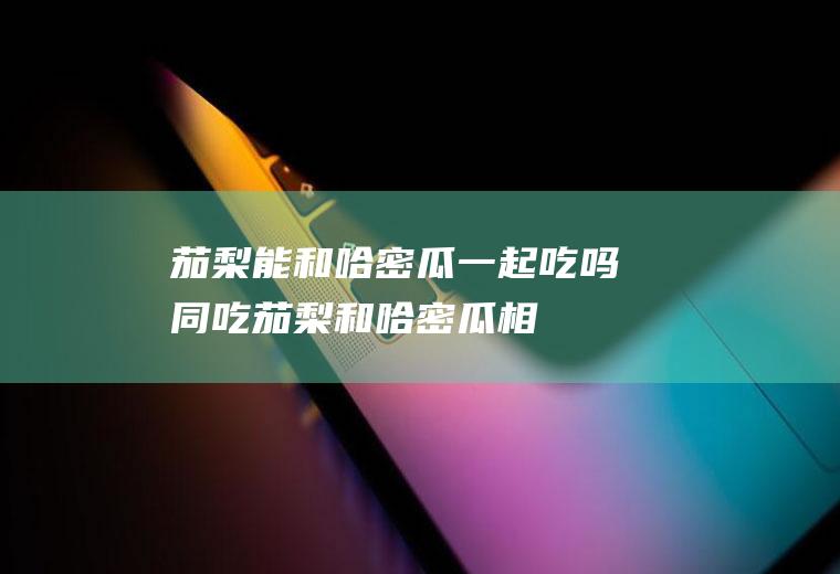 茄梨能和哈密瓜一起吃吗/同吃_茄梨和哈密瓜相克吗