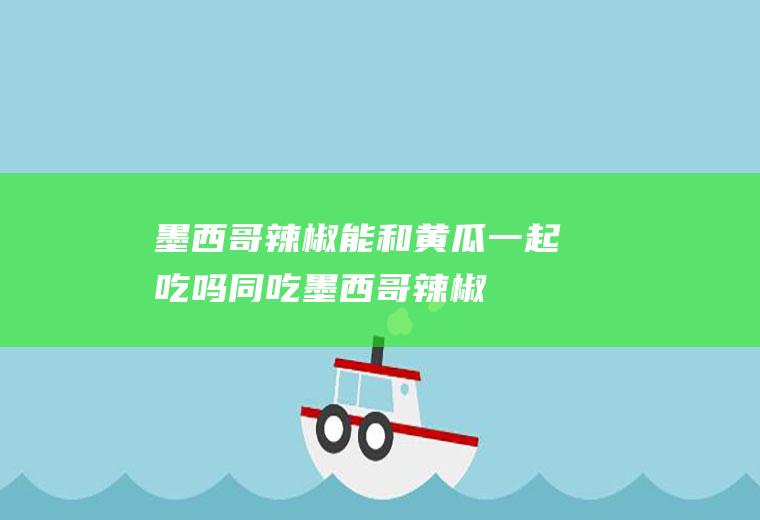墨西哥辣椒能和黄瓜一起吃吗/同吃_墨西哥辣椒和黄瓜相克吗