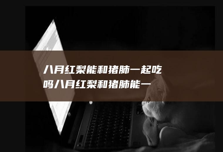 八月红梨能和猪肺一起吃吗_八月红梨和猪肺能一起吃吗/同吃