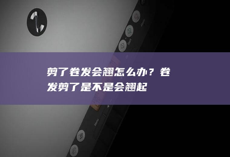 剪了卷发会翘怎么办？(卷发剪了,是不是会翘起来)