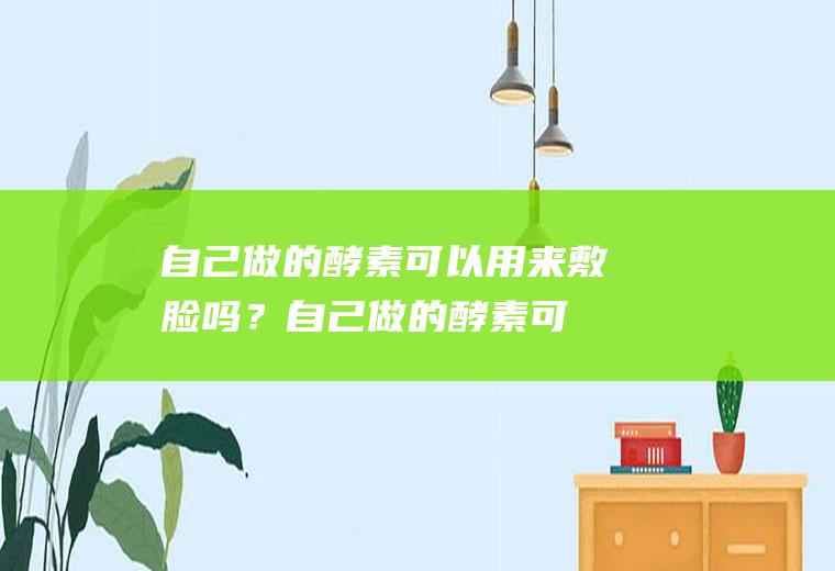 自己做的酵素可以用来敷脸吗？(自己做的酵素可以擦脸吗)