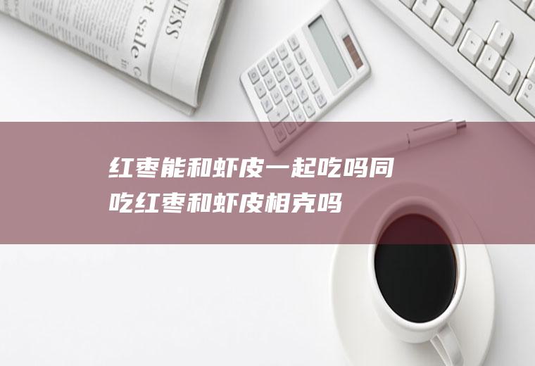 红枣能和虾皮一起吃吗/同吃_红枣和虾皮相克吗