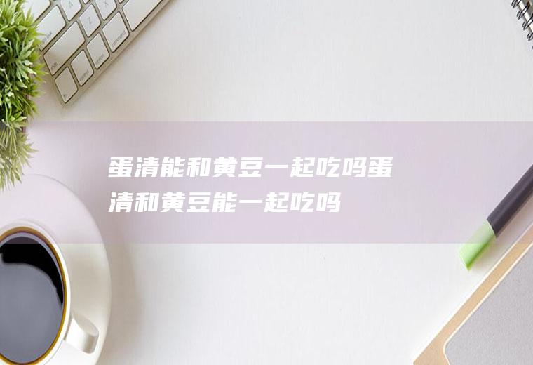 蛋清能和黄豆一起吃吗_蛋清和黄豆能一起吃吗/同吃