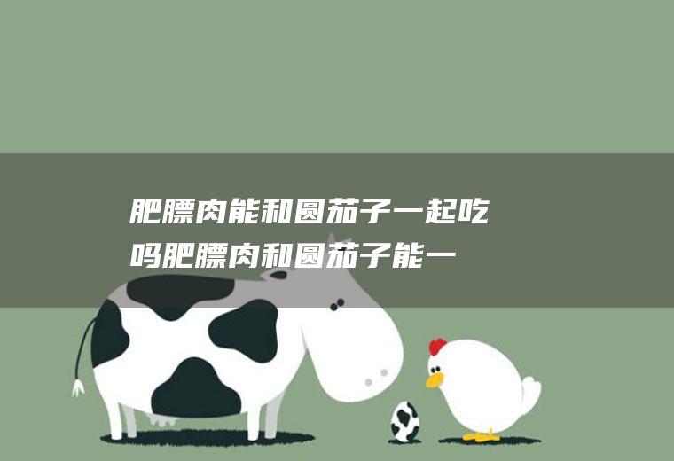 肥膘肉能和圆茄子一起吃吗_肥膘肉和圆茄子能一起吃吗/同吃