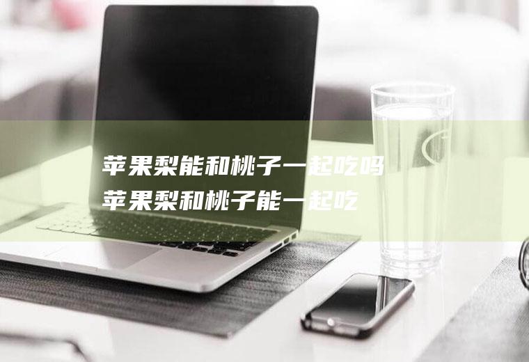 苹果梨能和桃子一起吃吗_苹果梨和桃子能一起吃吗/同吃