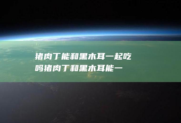 猪肉丁能和黑木耳一起吃吗_猪肉丁和黑木耳能一起吃吗/同吃