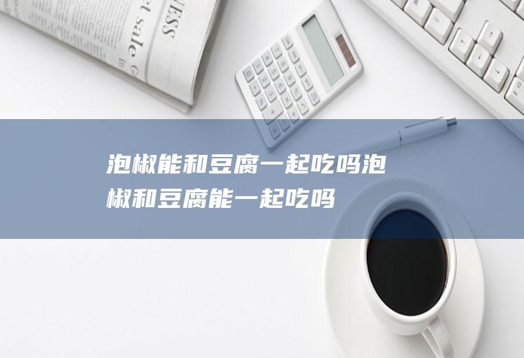 泡椒能和豆腐一起吃吗_泡椒和豆腐能一起吃吗/同吃