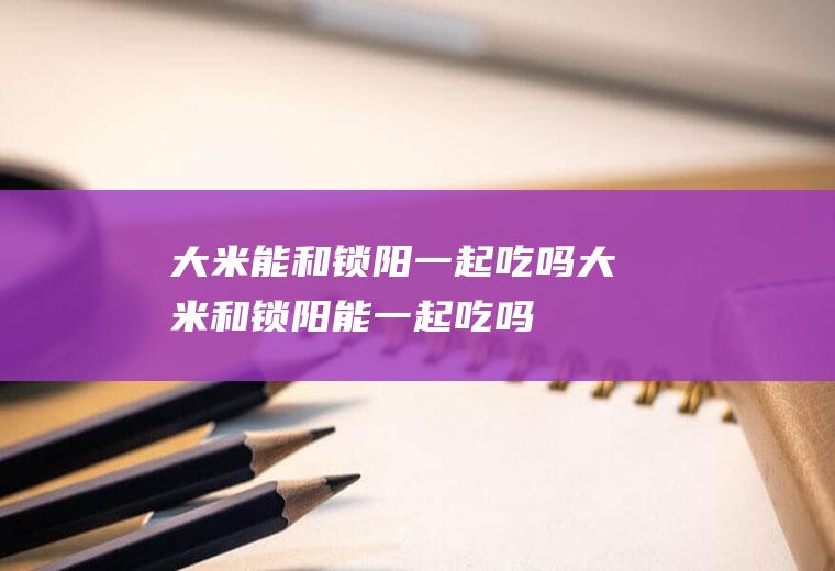 大米能和锁阳一起吃吗_大米和锁阳能一起吃吗/同吃