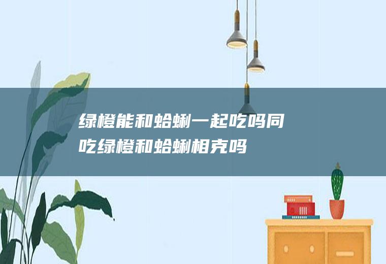 绿橙能和蛤蜊一起吃吗/同吃_绿橙和蛤蜊相克吗