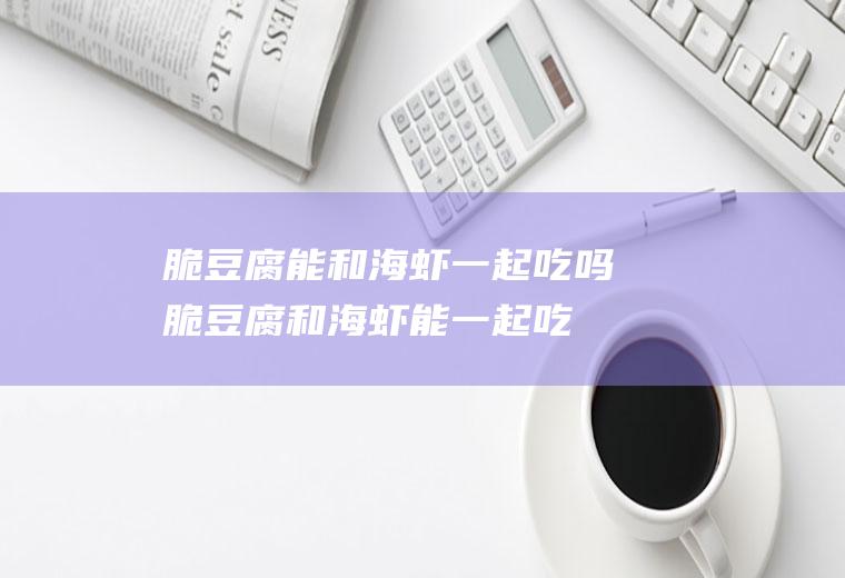 脆豆腐能和海虾一起吃吗_脆豆腐和海虾能一起吃吗/同吃