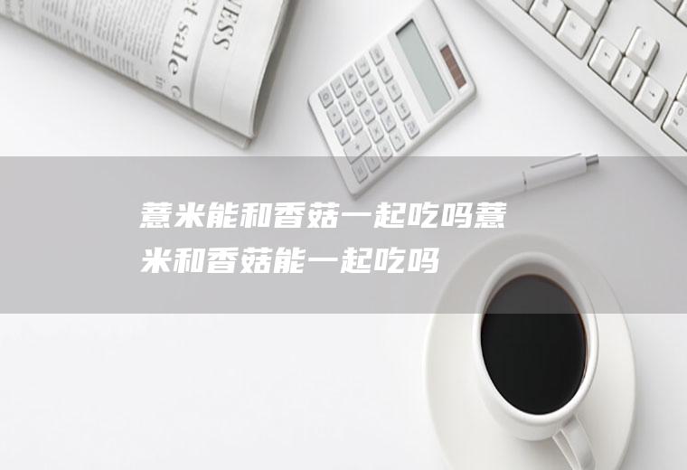 薏米能和香菇一起吃吗_薏米和香菇能一起吃吗/同吃