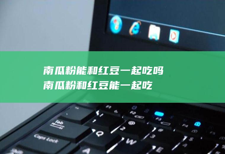 南瓜粉能和红豆一起吃吗_南瓜粉和红豆能一起吃吗/同吃