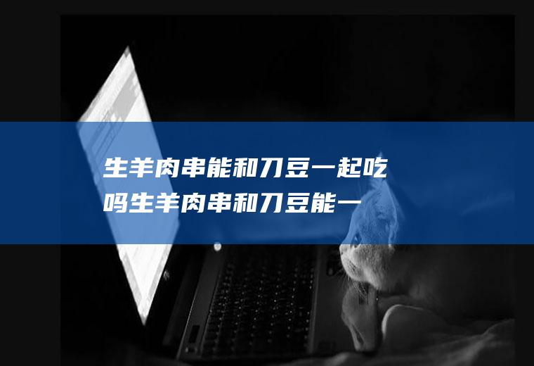 生羊肉串能和刀豆一起吃吗_生羊肉串和刀豆能一起吃吗/同吃