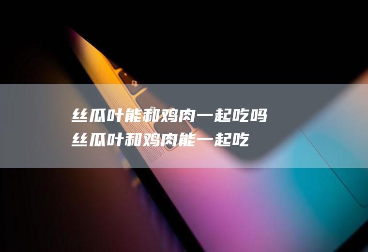 丝瓜叶能和鸡肉一起吃吗_丝瓜叶和鸡肉能一起吃吗/同吃
