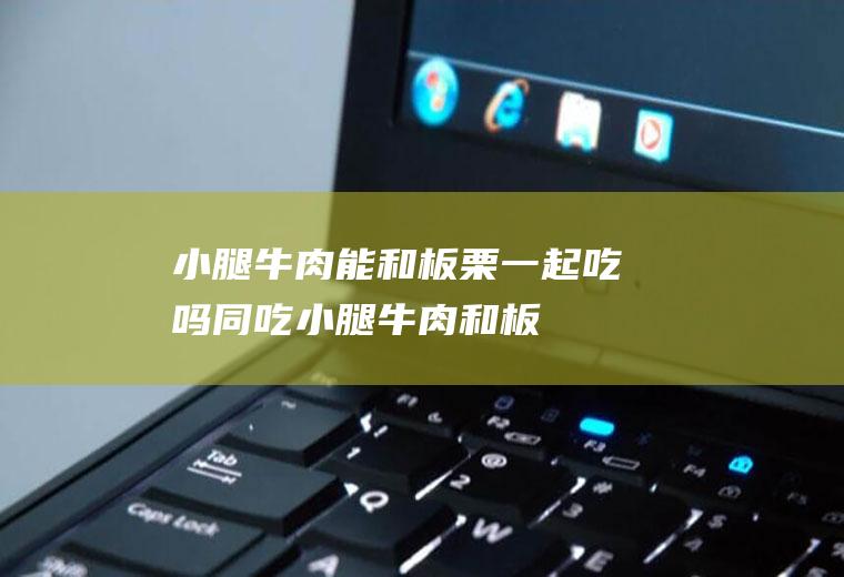 小腿牛肉能和板栗一起吃吗/同吃_小腿牛肉和板栗相克吗