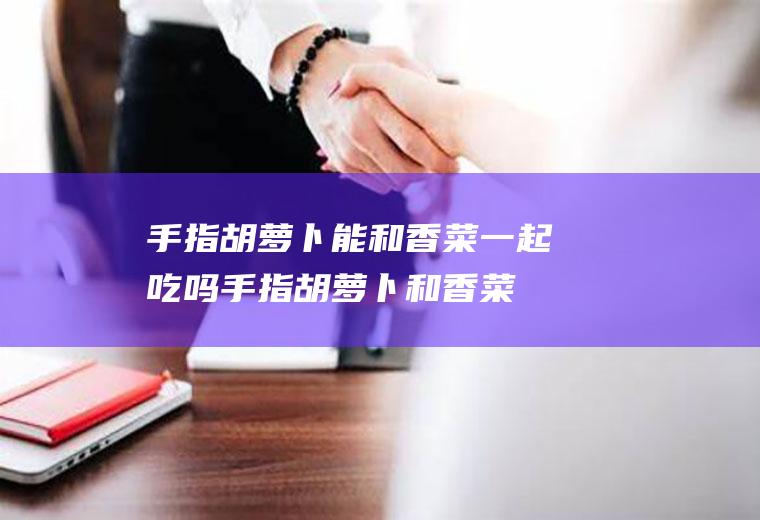 手指胡萝卜能和香菜一起吃吗_手指胡萝卜和香菜能一起吃吗/同吃
