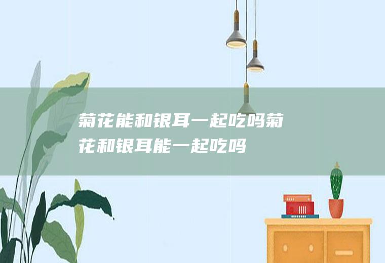 菊花能和银耳一起吃吗_菊花和银耳能一起吃吗/同吃