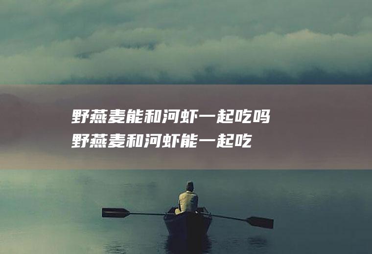 野燕麦能和河虾一起吃吗_野燕麦和河虾能一起吃吗/同吃