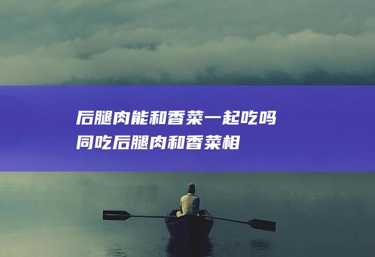 后腿肉能和香菜一起吃吗/同吃_后腿肉和香菜相克吗