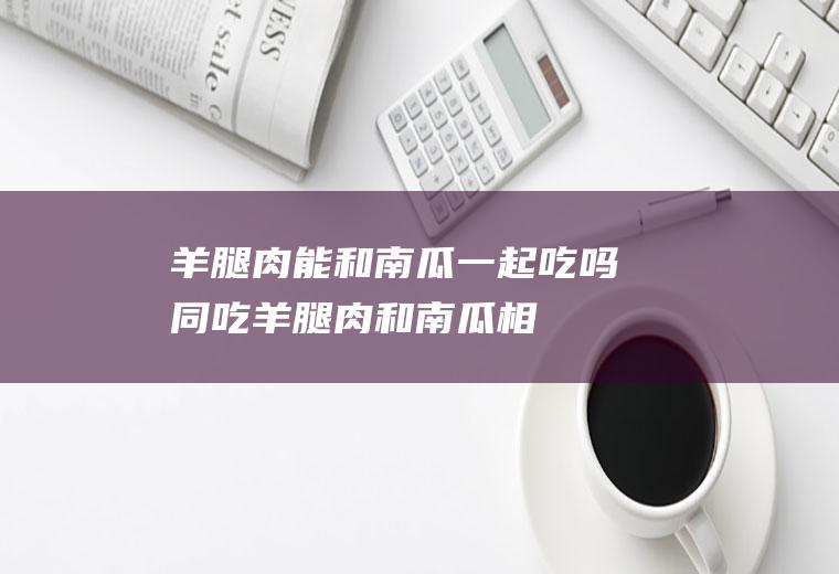 羊腿肉能和南瓜一起吃吗/同吃_羊腿肉和南瓜相克吗