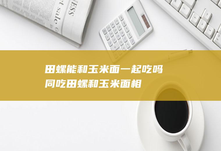 田螺能和玉米面一起吃吗/同吃_田螺和玉米面相克吗