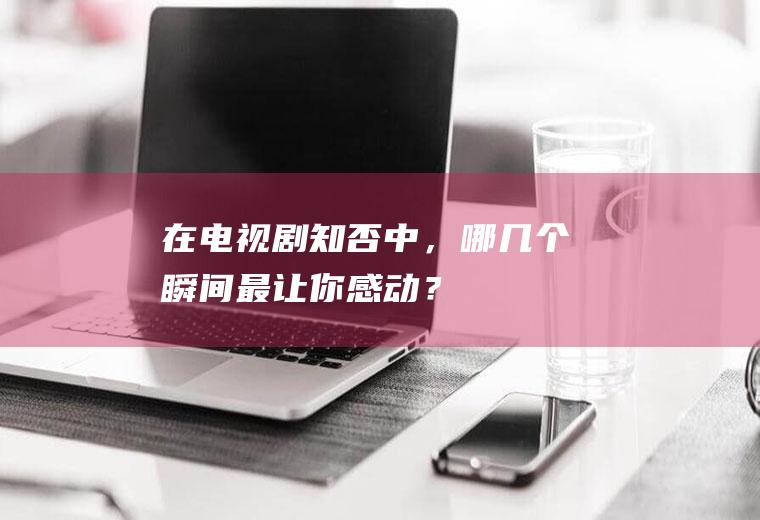 在电视剧《知否》中，哪几个瞬间最让你感动？(知否中最精彩的桥段)