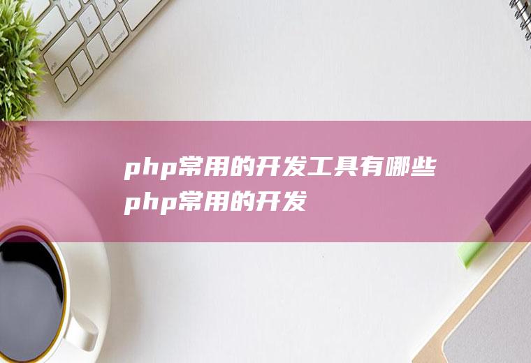 php常用的开发工具有哪些(php常用的开发工具有哪些功能)