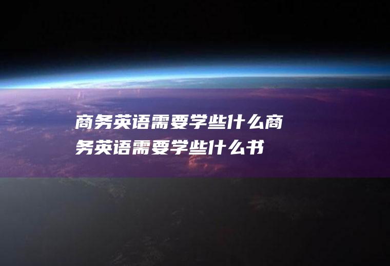 商务英语需要学些什么(商务英语需要学些什么书)
