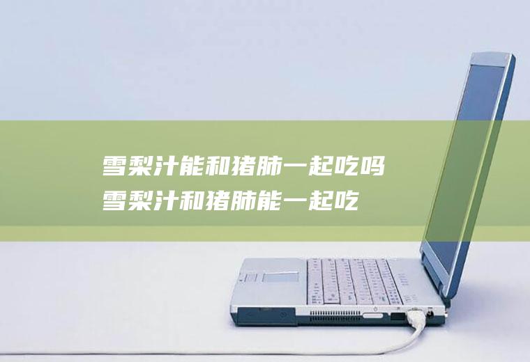 雪梨汁能和猪肺一起吃吗_雪梨汁和猪肺能一起吃吗/同吃