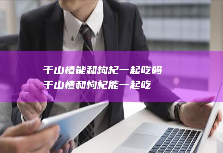 干山楂能和枸杞一起吃吗_干山楂和枸杞能一起吃吗/同吃