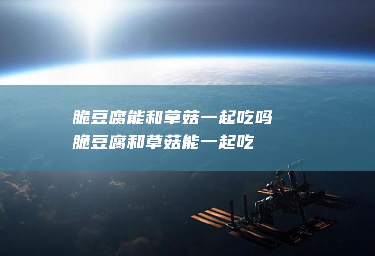脆豆腐能和草菇一起吃吗_脆豆腐和草菇能一起吃吗/同吃