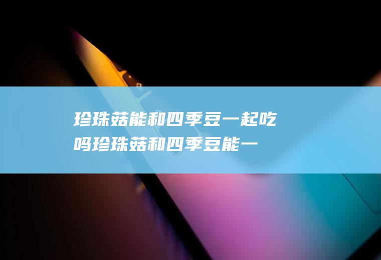 珍珠菇能和四季豆一起吃吗_珍珠菇和四季豆能一起吃吗/同吃