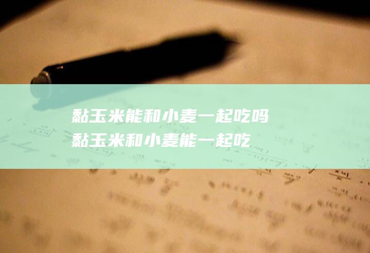 黏玉米能和小麦一起吃吗_黏玉米和小麦能一起吃吗/同吃