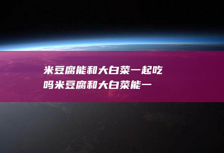 米豆腐能和大白菜一起吃吗_米豆腐和大白菜能一起吃吗/同吃