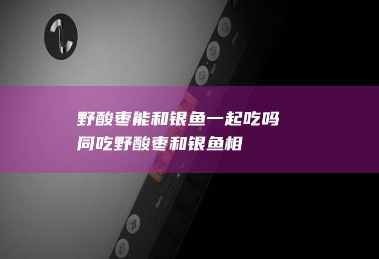 野酸枣能和银鱼一起吃吗/同吃_野酸枣和银鱼相克吗