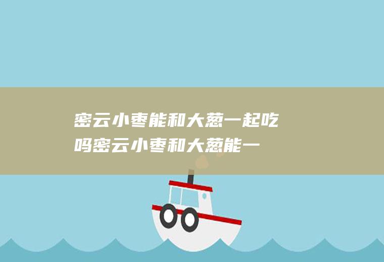 密云小枣能和大葱一起吃吗_密云小枣和大葱能一起吃吗/同吃