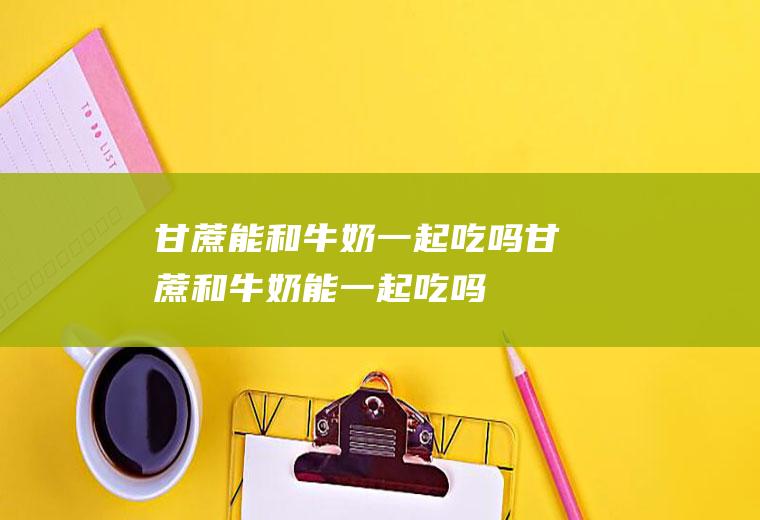甘蔗能和牛奶一起吃吗_甘蔗和牛奶能一起吃吗/同吃