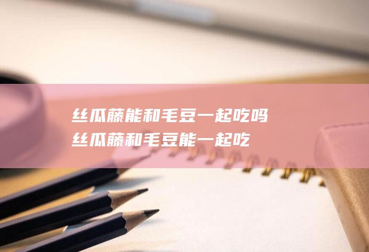 丝瓜藤能和毛豆一起吃吗_丝瓜藤和毛豆能一起吃吗/同吃