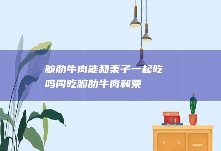 腑肋牛肉能和栗子一起吃吗/同吃_腑肋牛肉和栗子相克吗