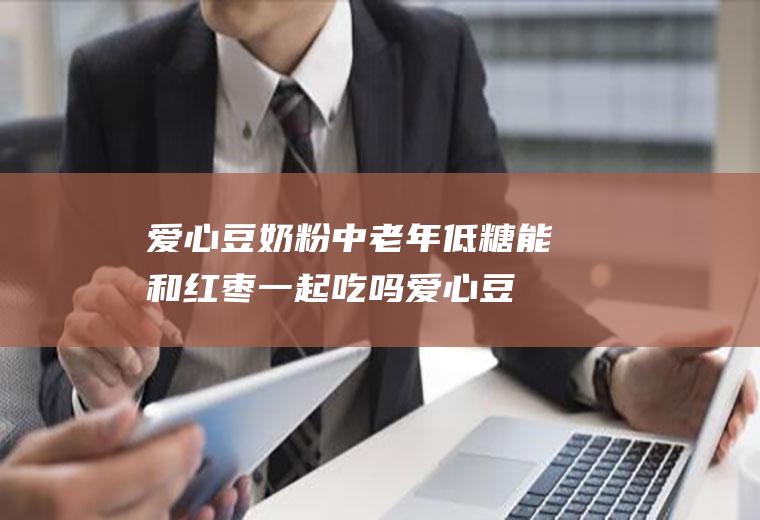 爱心豆奶粉中老年低糖能和红枣一起吃吗_爱心豆奶粉中老年低糖和红枣能一起吃吗/同吃